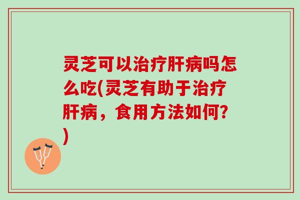 灵芝可以治疗肝病吗怎么吃(灵芝有助于治疗肝病，食用方法如何？)