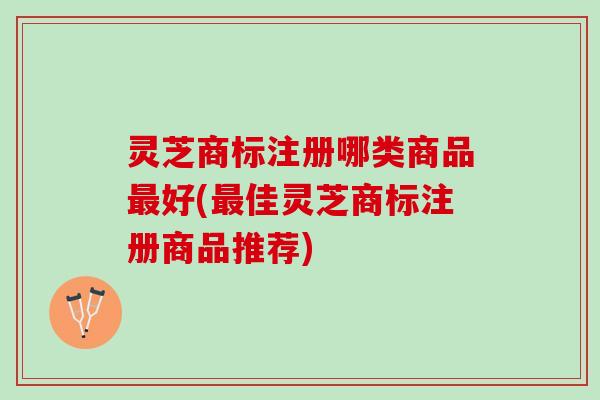 灵芝商标注册哪类商品好(佳灵芝商标注册商品推荐) 灵芝商标注册哪类商品好(佳灵芝商标注册商品推荐)