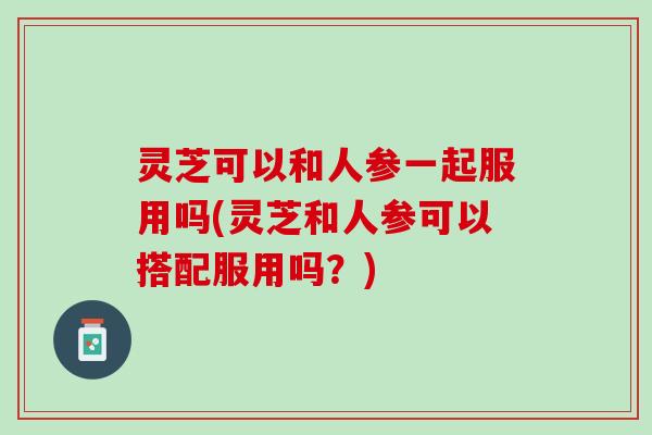 灵芝可以和人参一起服用吗(灵芝和人参可以搭配服用吗？)