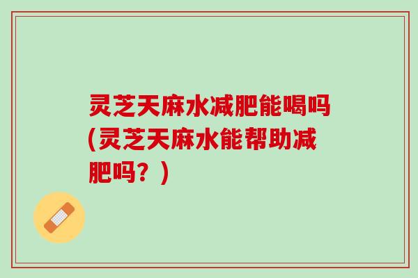 灵芝天麻水能喝吗(灵芝天麻水能帮助吗?) 灵芝天麻水能喝吗(灵芝天麻水能帮助吗?)