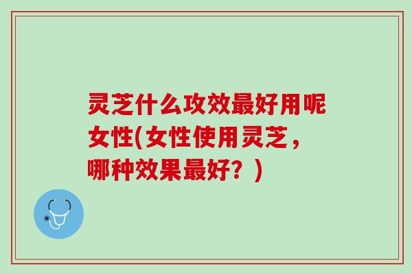 灵芝什么攻效最好用呢女性(女性使用灵芝，哪种效果最好？)
