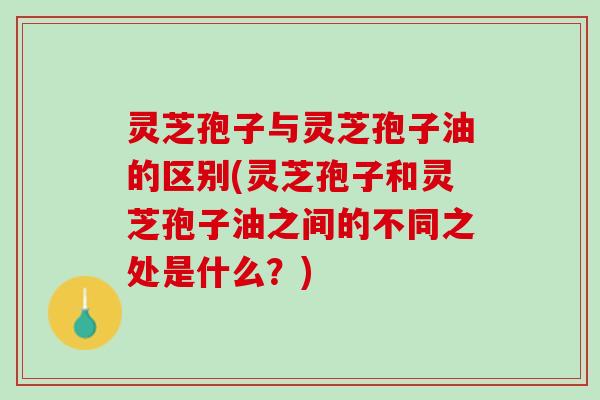 灵芝孢子与灵芝孢子油的区别(灵芝孢子和灵芝孢子油之间的不同之处是什么？)
