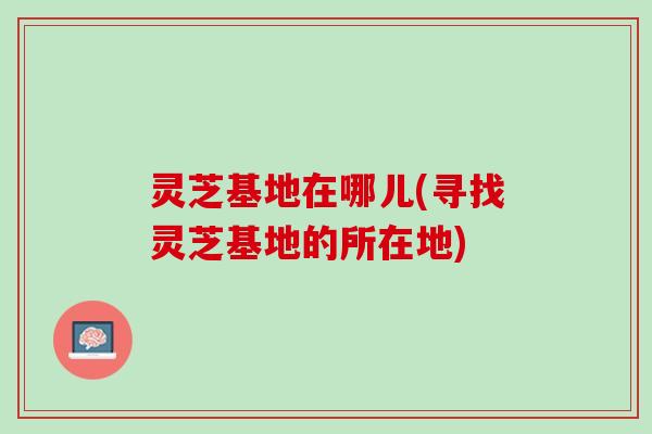 灵芝基地在哪儿(寻找灵芝基地的所在地)