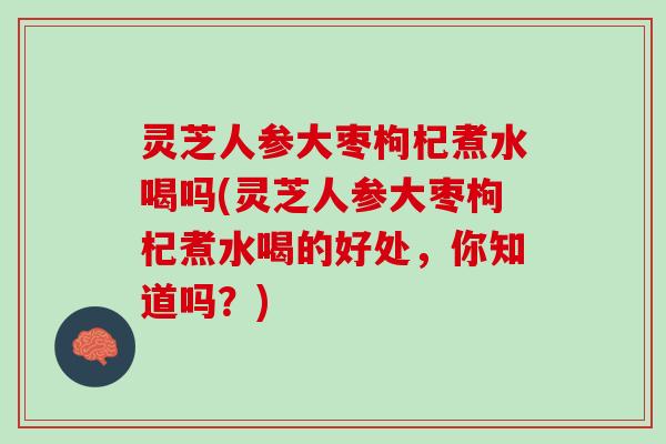 灵芝人参大枣枸杞煮水喝吗(灵芝人参大枣枸杞煮水喝的好处，你知道吗？)