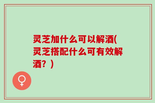 灵芝加什么可以解酒(灵芝搭配什么可有效解酒?) 灵芝加什么可以解酒(灵芝搭配什么可有效解酒?)