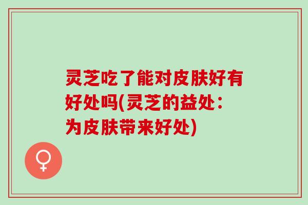 灵芝吃了能对皮肤好有好处吗(灵芝的益处：为皮肤带来好处)