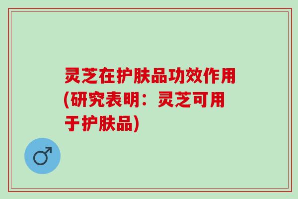 灵芝在护肤品功效作用(研究表明：灵芝可用于护肤品)