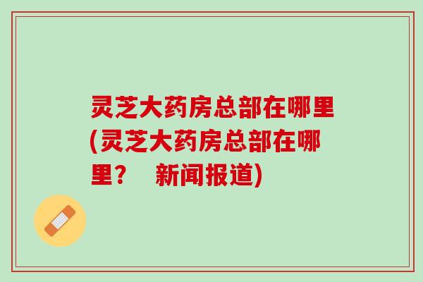 灵芝大药房总部在哪里(灵芝大药房总部在哪里? 新闻报道) 灵芝大药房总部在哪里(灵芝大药房总部在哪里? 新闻报道)