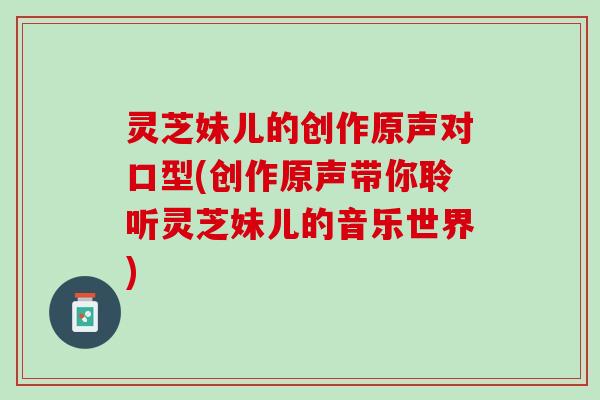 灵芝妹儿的创作原声对口型(创作原声带你聆听灵芝妹儿的音乐世界) 灵芝妹儿的创作原声对口型(创作原声带你聆听灵芝妹儿的音乐世界)