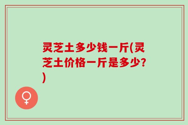 灵芝土多少钱一斤(灵芝土价格一斤是多少？)