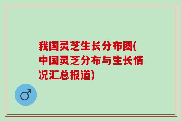 我国灵芝生长分布图(中国灵芝分布与生长情况汇总报道) 我国灵芝生长分布图(中国灵芝分布与生长情况汇总报道)