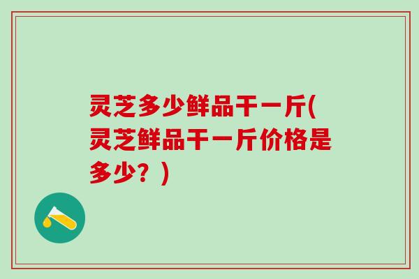 灵芝多少鲜品干一斤(灵芝鲜品干一斤价格是多少？)