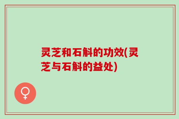 灵芝和石斛的功效(灵芝与石斛的益处) 灵芝和石斛的功效(灵芝与石斛的益处)