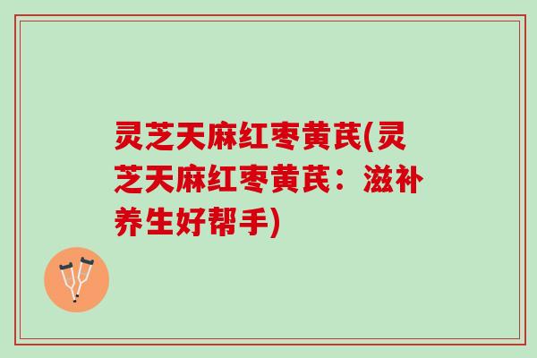 灵芝天麻红枣黄芪(灵芝天麻红枣黄芪：滋补养生好帮手)