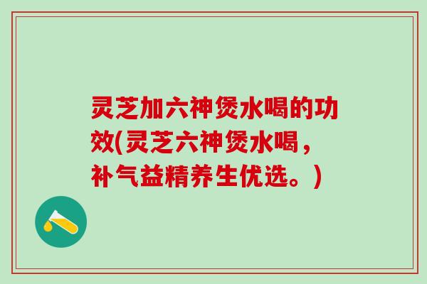 灵芝加六神煲水喝的功效(灵芝六神煲水喝，补气益精养生优选。)