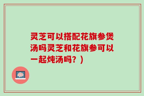 灵芝可以搭配花旗参煲汤吗灵芝和花旗参可以一起炖汤吗？)