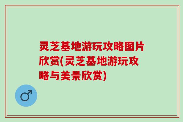 灵芝基地游玩攻略图片欣赏(灵芝基地游玩攻略与美景欣赏) 灵芝基地游玩攻略图片欣赏(灵芝基地游玩攻略与美景欣赏)