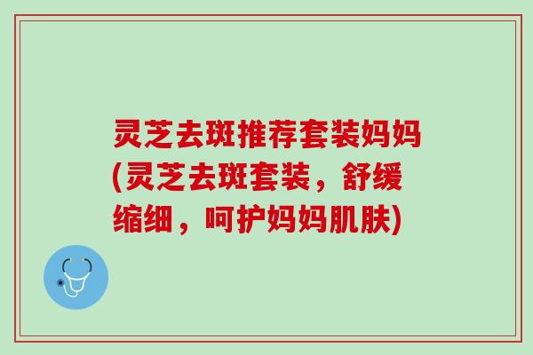 灵芝去斑推荐套装妈妈(灵芝去斑套装，舒缓缩细，呵护妈妈肌肤)