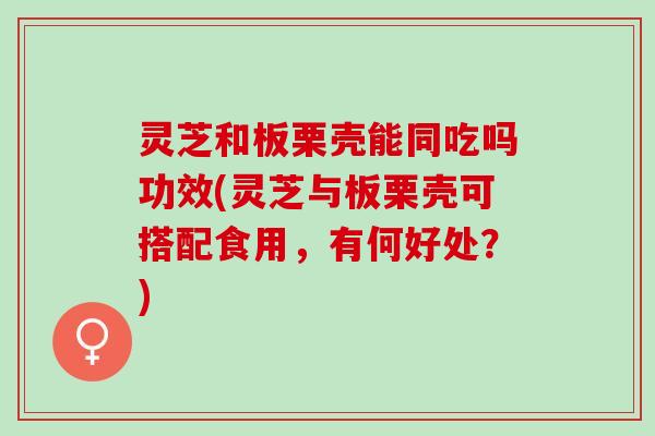 灵芝和板栗壳能同吃吗功效(灵芝与板栗壳可搭配食用，有何好处？)
