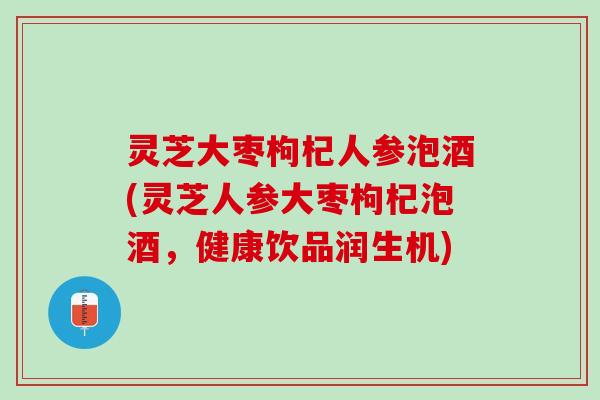 灵芝大枣枸杞人参泡酒(灵芝人参大枣枸杞泡酒，健康饮品润生机)