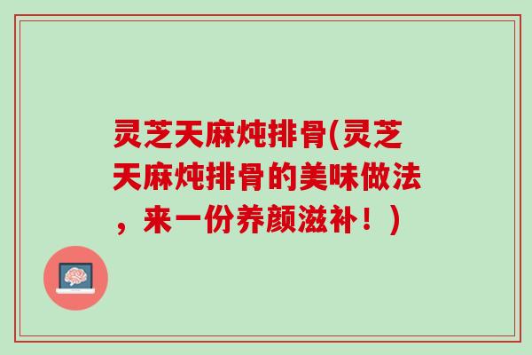 灵芝天麻炖排骨(灵芝天麻炖排骨的美味做法，来一份养颜滋补！)