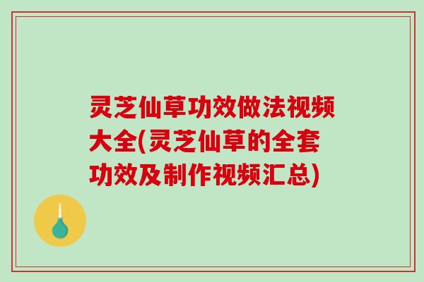 灵芝仙草功效做法视频大全(灵芝仙草的全套功效及制作视频汇总)
