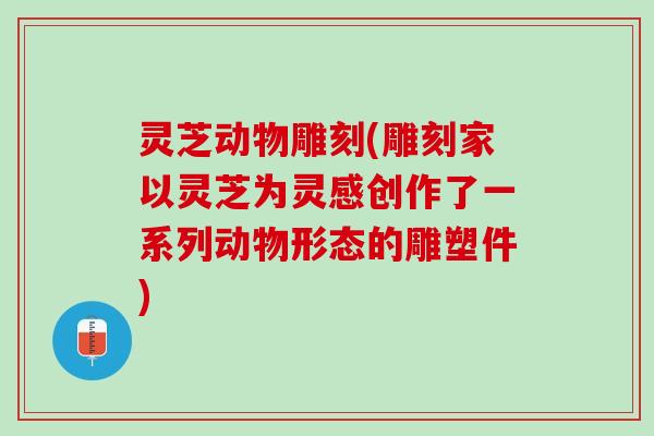 灵芝动物雕刻(雕刻家以灵芝为灵感创作了一系列动物形态的雕塑件)
