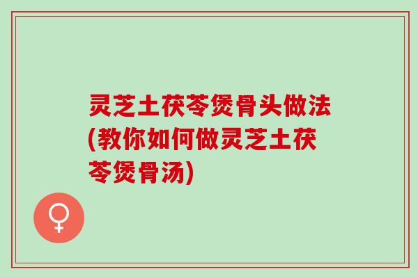 灵芝土茯苓煲骨头做法(教你如何做灵芝土茯苓煲骨汤)