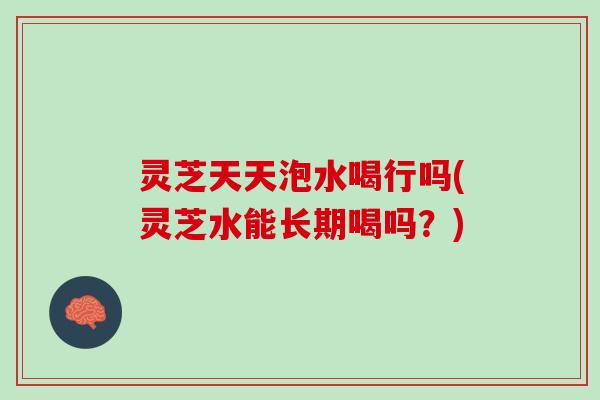 灵芝天天泡水喝行吗(灵芝水能长期喝吗？)