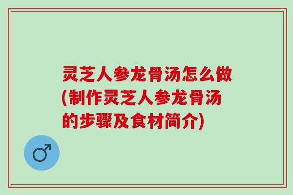 灵芝人参龙骨汤怎么做(制作灵芝人参龙骨汤的步骤及食材简介)