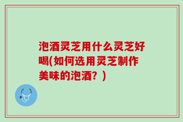 泡酒灵芝用什么灵芝好喝(如何选用灵芝制作美味的泡酒？)