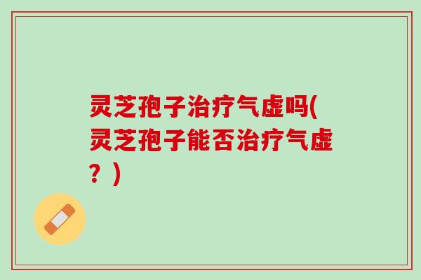 灵芝孢子治疗气虚吗(灵芝孢子能否治疗气虚？)
