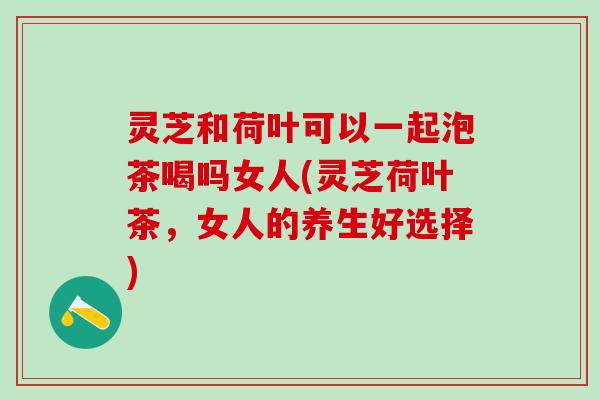 灵芝和荷叶可以一起泡茶喝吗女人(灵芝荷叶茶,女人的养生好选择) 灵芝和荷叶可以一起泡茶喝吗女人(灵芝荷叶茶,女人的养生好选择)