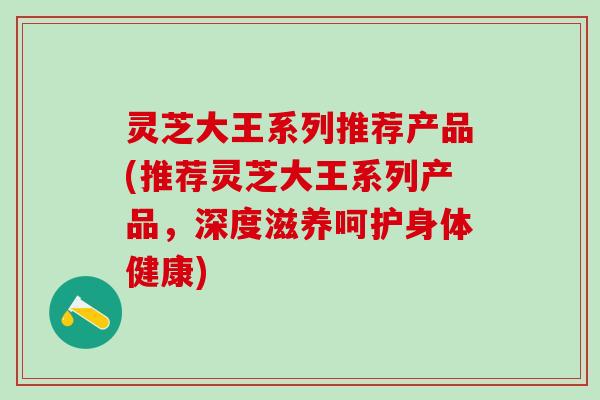 灵芝大王系列推荐产品(推荐灵芝大王系列产品，深度滋养呵护身体健康)