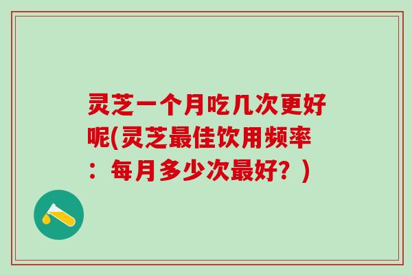 灵芝一个月吃几次更好呢(灵芝佳饮用频率:每月多少次好?) 灵芝一个月吃几次更好呢(灵芝佳饮用频率:每月多少次好?)