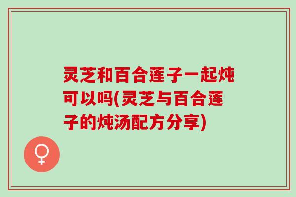 灵芝和百合莲子一起炖可以吗(灵芝与百合莲子的炖汤配方分享)