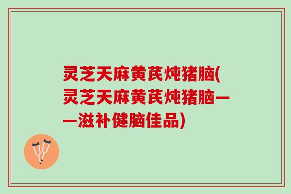灵芝天麻黄芪炖猪脑(灵芝天麻黄芪炖猪脑——滋补健脑佳品)