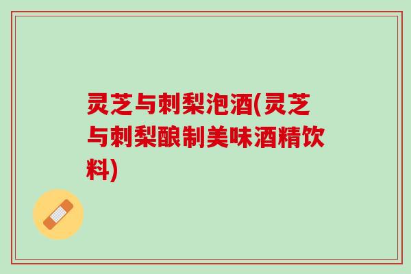 灵芝与刺梨泡酒(灵芝与刺梨酿制美味酒精饮料)