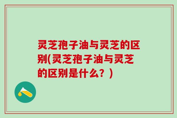 灵芝孢子油与灵芝的区别(灵芝孢子油与灵芝的区别是什么？)