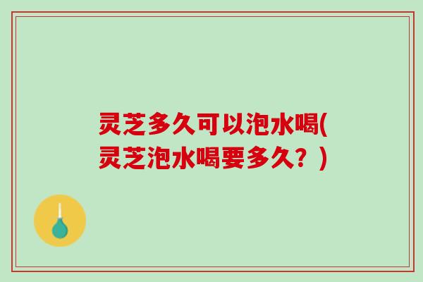 灵芝多久可以泡水喝(灵芝泡水喝要多久？)