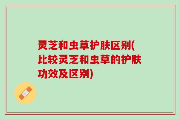 灵芝和虫草护肤区别(比较灵芝和虫草的护肤功效及区别)