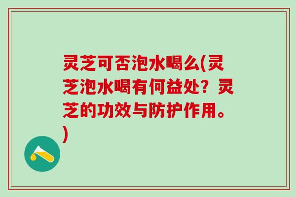 灵芝可否泡水喝么(灵芝泡水喝有何益处?灵芝的功效与防护作用。) 灵芝可否泡水喝么(灵芝泡水喝有何益处?灵芝的功效与防护作用。)