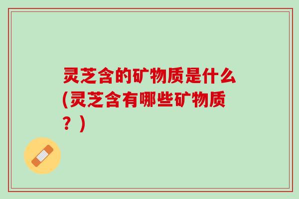 灵芝含的矿物质是什么(灵芝含有哪些矿物质?) 灵芝含的矿物质是什么(灵芝含有哪些矿物质?)