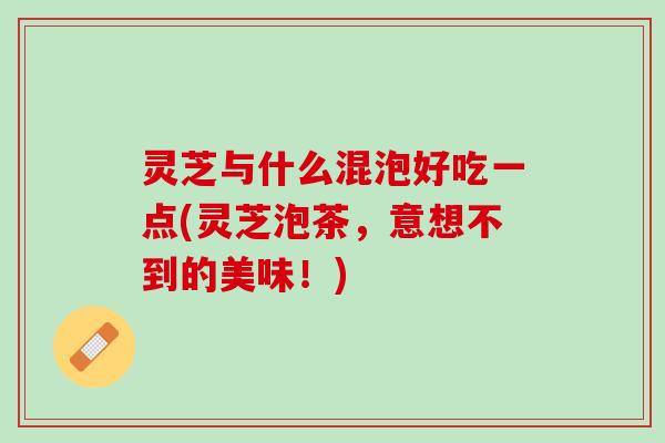灵芝与什么混泡好吃一点(灵芝泡茶，意想不到的美味！)