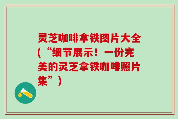 灵芝咖啡拿铁图片大全(“细节展示！一份完美的灵芝拿铁咖啡照片集”)
