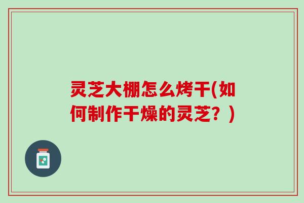 灵芝大棚怎么烤干(如何制作干燥的灵芝？)