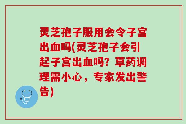 灵芝孢子服用会令子宫出血吗(灵芝孢子会引起子宫出血吗？草药调理需小心，专家发出警告)