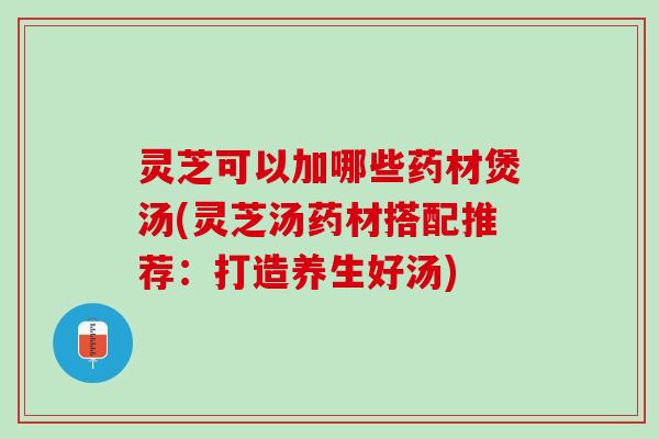 灵芝可以加哪些药材煲汤(灵芝汤药材搭配推荐：打造养生好汤)
