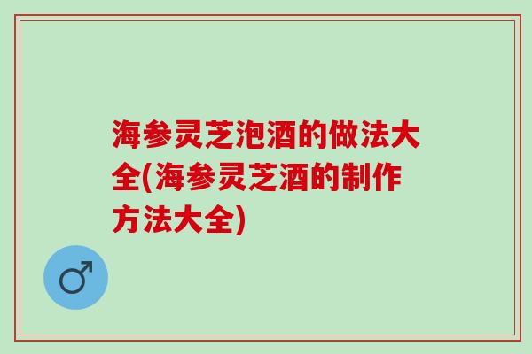 海参灵芝泡酒的做法大全(海参灵芝酒的制作方法大全)