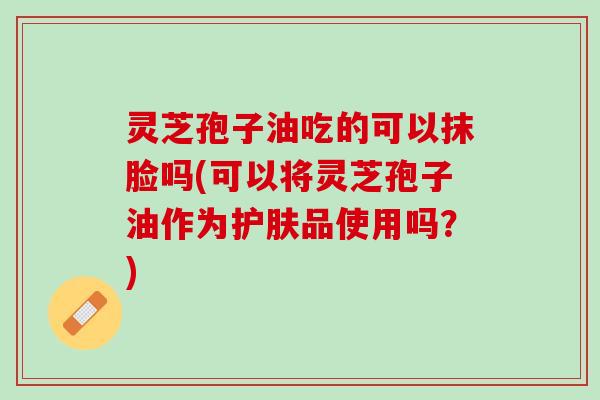 灵芝孢子油吃的可以抹脸吗(可以将灵芝孢子油作为护肤品使用吗？)